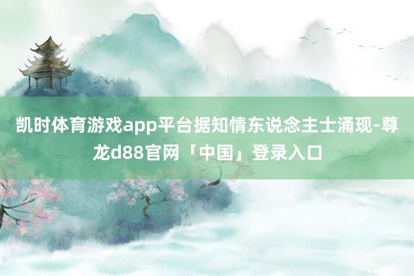 凯时体育游戏app平台　　据知情东说念主士涌现-尊龙d88官网「中国」登录入口