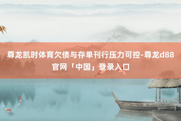 尊龙凯时体育欠债与存单刊行压力可控-尊龙d88官网「中国」登录入口