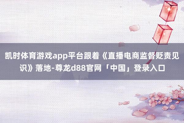 凯时体育游戏app平台跟着《直播电商监督贬责见识》落地-尊龙d88官网「中国」登录入口