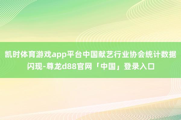 凯时体育游戏app平台中国献艺行业协会统计数据闪现-尊龙d88官网「中国」登录入口