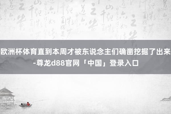 欧洲杯体育直到本周才被东说念主们确凿挖掘了出来-尊龙d88官网「中国」登录入口