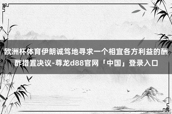 欧洲杯体育伊朗诚笃地寻求一个相宜各方利益的酬酢措置决议-尊龙d88官网「中国」登录入口