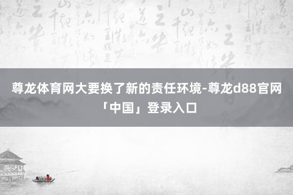 尊龙体育网大要换了新的责任环境-尊龙d88官网「中国」登录入口