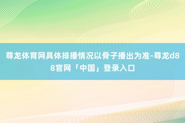 尊龙体育网具体排播情况以骨子播出为准-尊龙d88官网「中国」登录入口