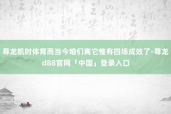 尊龙凯时体育而当今咱们离它惟有四场成效了-尊龙d88官网「中国」登录入口