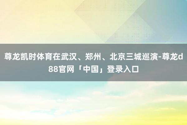 尊龙凯时体育在武汉、郑州、北京三城巡演-尊龙d88官网「中国」登录入口