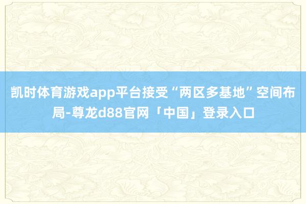 凯时体育游戏app平台接受“两区多基地”空间布局-尊龙d88官网「中国」登录入口