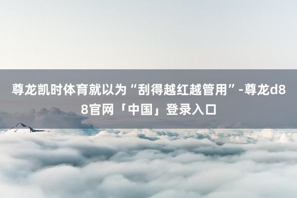 尊龙凯时体育就以为“刮得越红越管用”-尊龙d88官网「中国」登录入口
