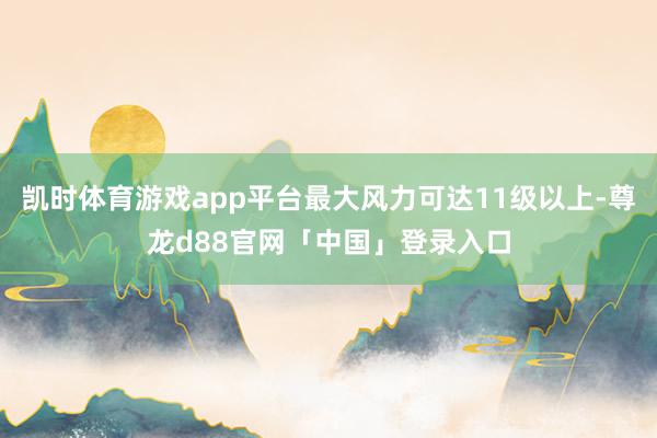 凯时体育游戏app平台最大风力可达11级以上-尊龙d88官网「中国」登录入口