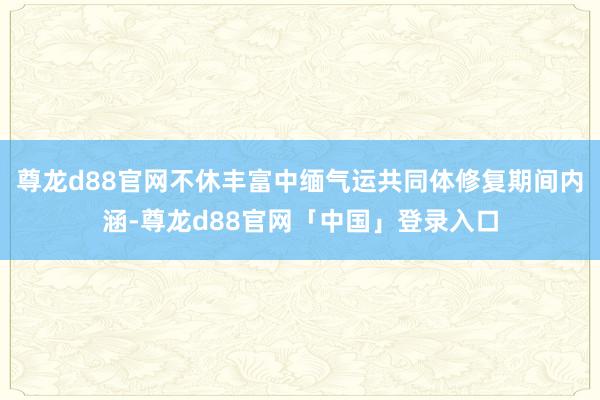 尊龙d88官网不休丰富中缅气运共同体修复期间内涵-尊龙d88官网「中国」登录入口