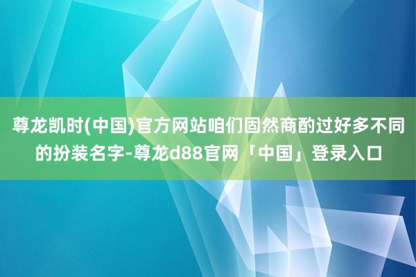 尊龙凯时(中国)官方网站咱们固然商酌过好多不同的扮装名字-尊龙d88官网「中国」登录入口