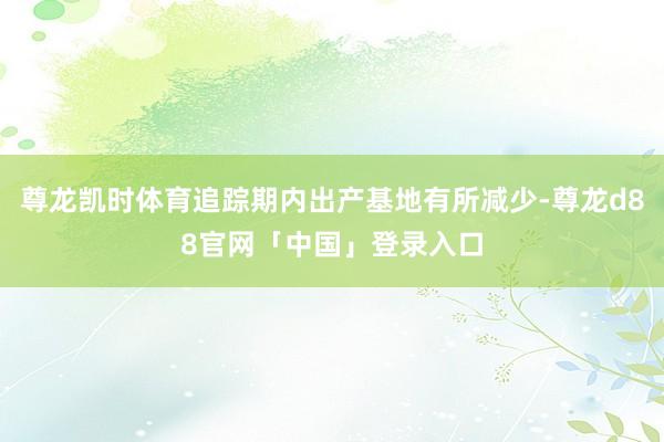 尊龙凯时体育追踪期内出产基地有所减少-尊龙d88官网「中国」登录入口