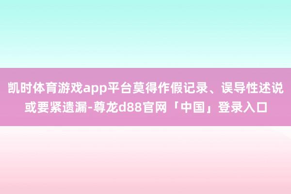 凯时体育游戏app平台莫得作假记录、误导性述说或要紧遗漏-尊龙d88官网「中国」登录入口