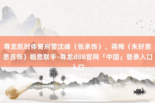 尊龙凯时体育刑警沈峰（张承饰）、蒋梅（朱好意思吉饰）临危联手-尊龙d88官网「中国」登录入口