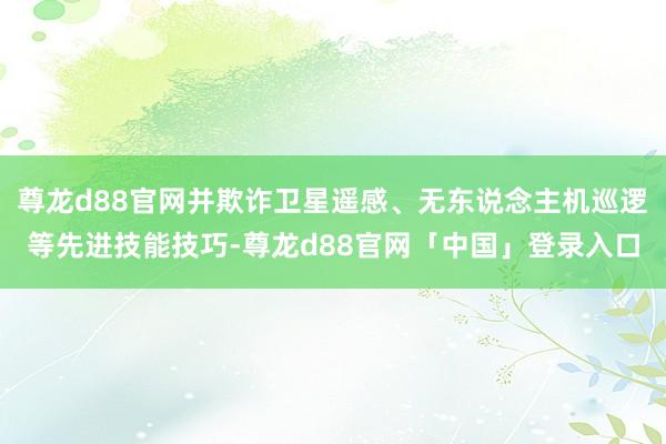 尊龙d88官网并欺诈卫星遥感、无东说念主机巡逻等先进技能技巧-尊龙d88官网「中国」登录入口