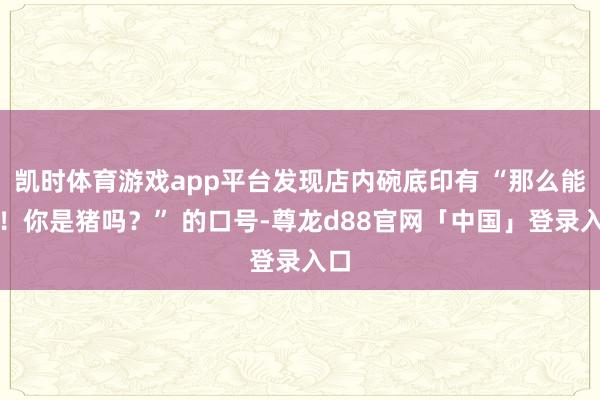 凯时体育游戏app平台发现店内碗底印有 “那么能吃！你是猪吗？” 的口号-尊龙d88官网「中国」登录入口