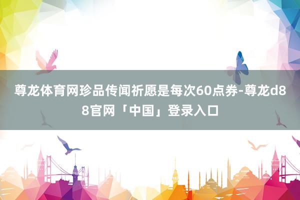 尊龙体育网珍品传闻祈愿是每次60点券-尊龙d88官网「中国」登录入口