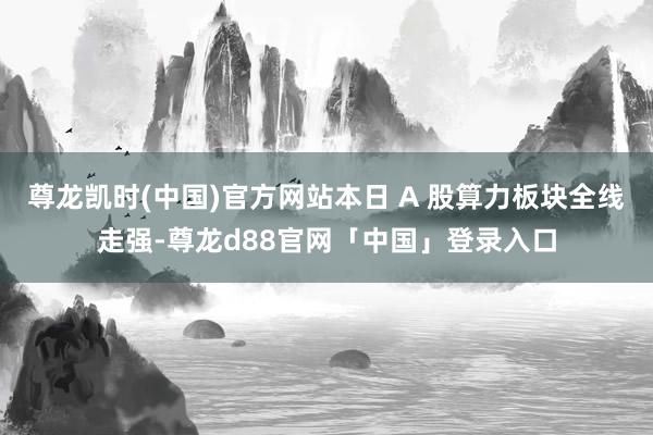 尊龙凯时(中国)官方网站本日 A 股算力板块全线走强-尊龙d88官网「中国」登录入口