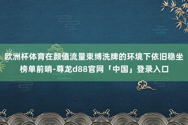 欧洲杯体育在颜值流量束缚洗牌的环境下依旧稳坐榜单前哨-尊龙d88官网「中国」登录入口