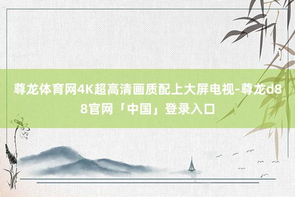 尊龙体育网4K超高清画质配上大屏电视-尊龙d88官网「中国」登录入口