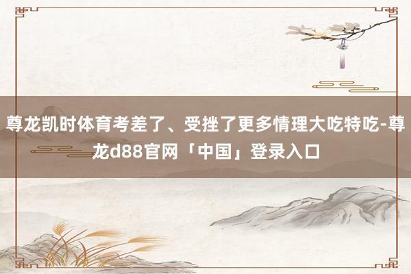 尊龙凯时体育考差了、受挫了更多情理大吃特吃-尊龙d88官网「中国」登录入口