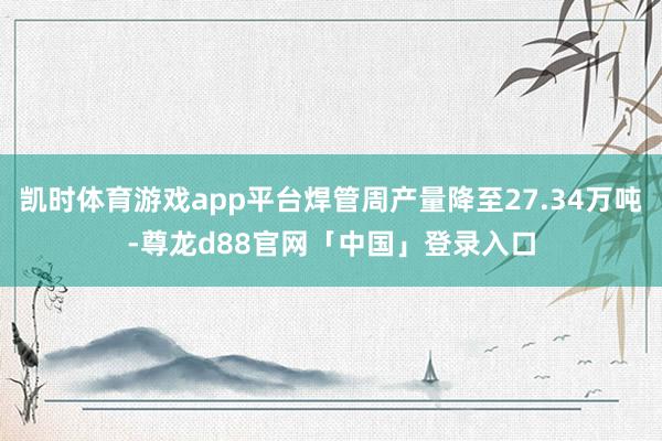 凯时体育游戏app平台焊管周产量降至27.34万吨-尊龙d88官网「中国」登录入口