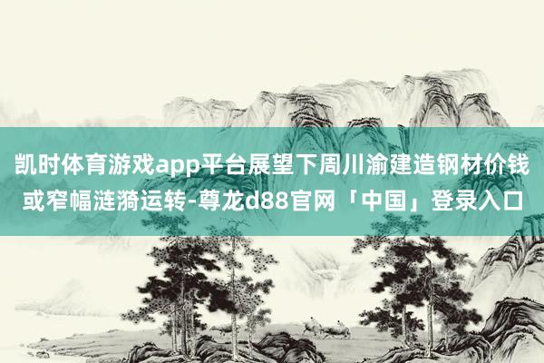 凯时体育游戏app平台展望下周川渝建造钢材价钱或窄幅涟漪运转-尊龙d88官网「中国」登录入口