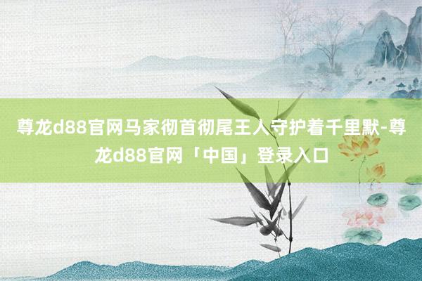 尊龙d88官网马家彻首彻尾王人守护着千里默-尊龙d88官网「中国」登录入口