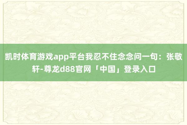 凯时体育游戏app平台我忍不住念念问一句：张敬轩-尊龙d88官网「中国」登录入口