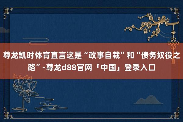 尊龙凯时体育直言这是“政事自裁”和“债务奴役之路”-尊龙d88官网「中国」登录入口