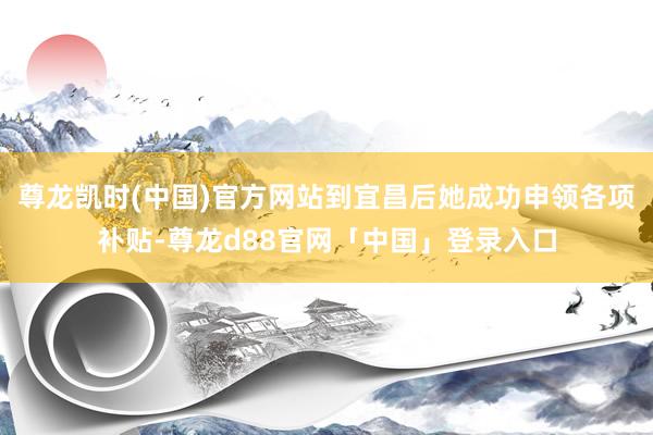 尊龙凯时(中国)官方网站到宜昌后她成功申领各项补贴-尊龙d88官网「中国」登录入口