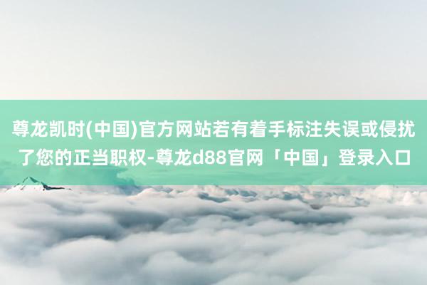 尊龙凯时(中国)官方网站若有着手标注失误或侵扰了您的正当职权-尊龙d88官网「中国」登录入口