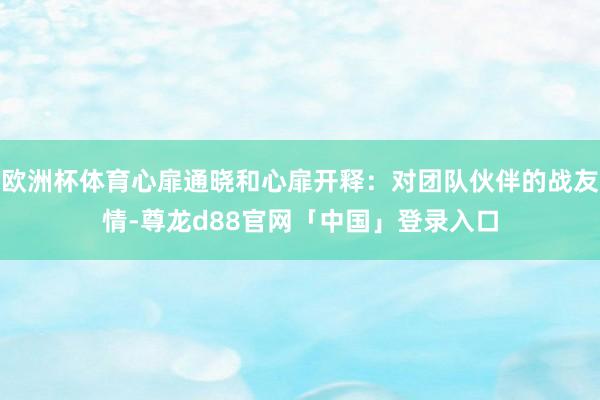 欧洲杯体育心扉通晓和心扉开释：对团队伙伴的战友情-尊龙d88官网「中国」登录入口