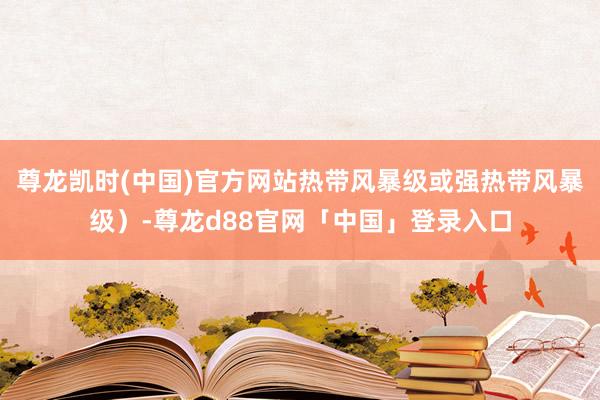 尊龙凯时(中国)官方网站热带风暴级或强热带风暴级）-尊龙d88官网「中国」登录入口