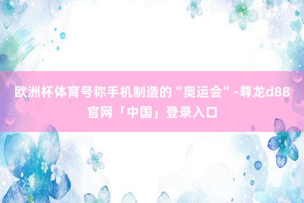 欧洲杯体育号称手机制造的“奥运会”-尊龙d88官网「中国」登录入口