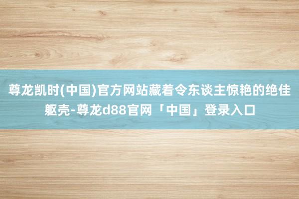 尊龙凯时(中国)官方网站藏着令东谈主惊艳的绝佳躯壳-尊龙d88官网「中国」登录入口