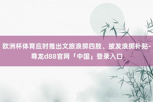 欧洲杯体育应时推出文旅浪掷四肢、披发浪掷补贴-尊龙d88官网「中国」登录入口