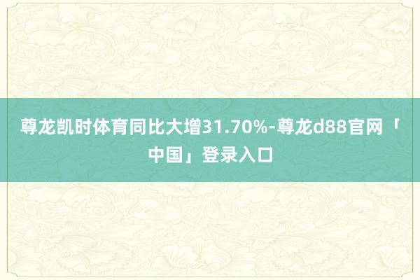 尊龙凯时体育同比大增31.70%-尊龙d88官网「中国」登录入口