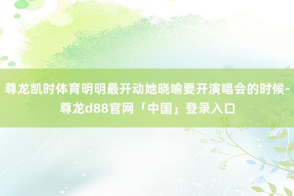 尊龙凯时体育明明最开动她晓喻要开演唱会的时候-尊龙d88官网「中国」登录入口