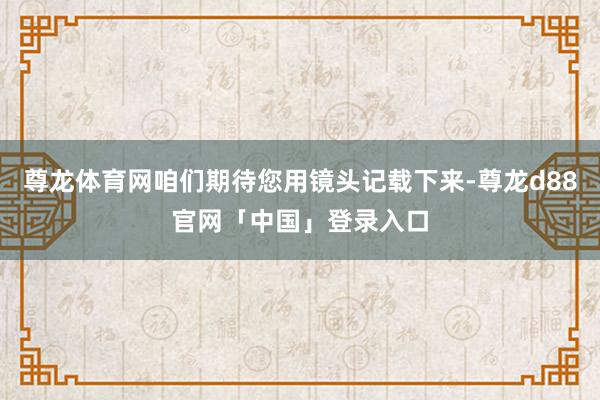 尊龙体育网咱们期待您用镜头记载下来-尊龙d88官网「中国」登录入口