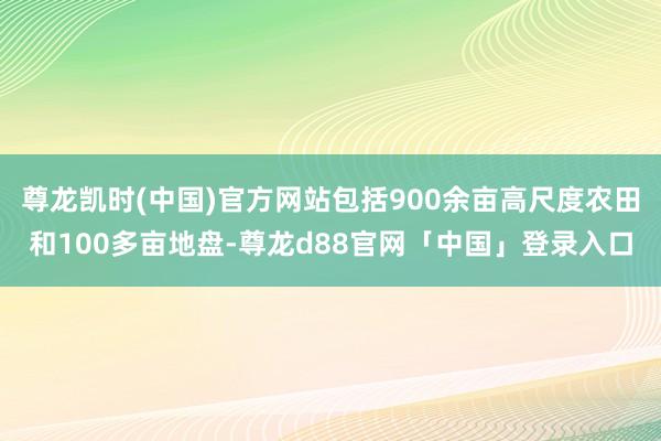 尊龙凯时(中国)官方网站包括900余亩高尺度农田和100多亩地盘-尊龙d88官网「中国」登录入口
