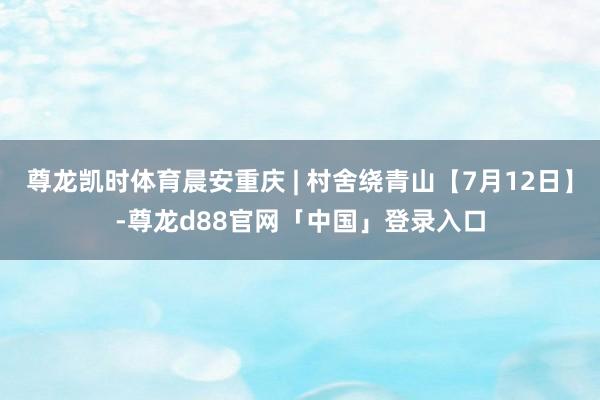尊龙凯时体育晨安重庆 | 村舍绕青山【7月12日】-尊龙d88官网「中国」登录入口