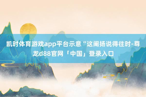 凯时体育游戏app平台示意“这阐扬说得往时-尊龙d88官网「中国」登录入口