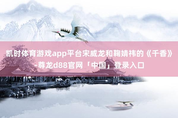 凯时体育游戏app平台宋威龙和鞠婧祎的《千香》-尊龙d88官网「中国」登录入口