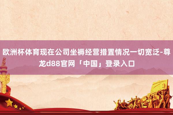 欧洲杯体育现在公司坐褥经营措置情况一切宽泛-尊龙d88官网「中国」登录入口