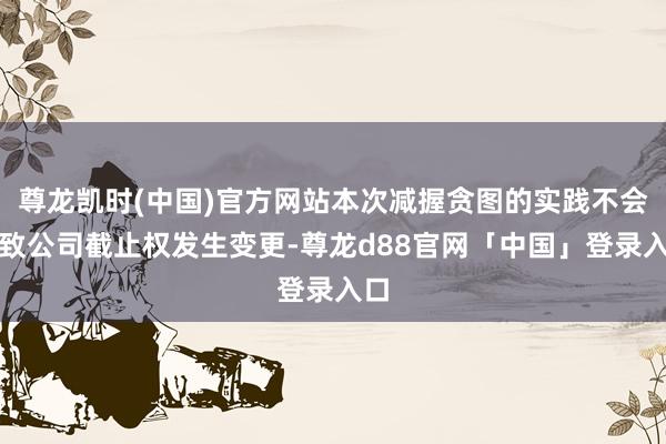尊龙凯时(中国)官方网站本次减握贪图的实践不会导致公司截止权发生变更-尊龙d88官网「中国」登录入口