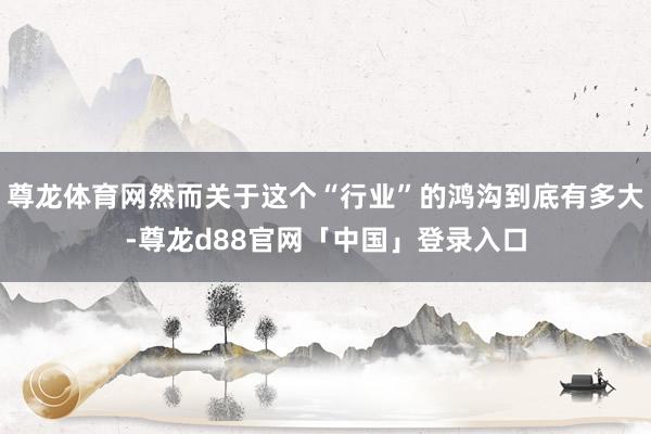 尊龙体育网然而关于这个“行业”的鸿沟到底有多大-尊龙d88官网「中国」登录入口