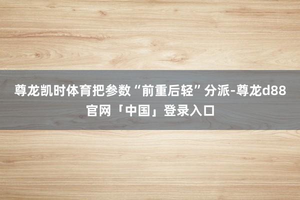 尊龙凯时体育把参数“前重后轻”分派-尊龙d88官网「中国」登录入口