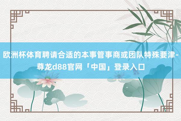 欧洲杯体育聘请合适的本事管事商或团队特殊要津-尊龙d88官网「中国」登录入口