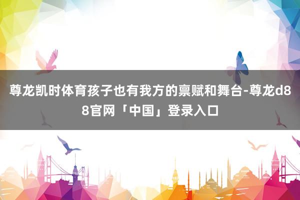 尊龙凯时体育孩子也有我方的禀赋和舞台-尊龙d88官网「中国」登录入口